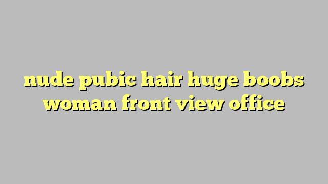 nude pubic hair huge boobs woman front view office